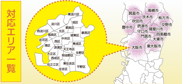 対応エリア一覧 対応エリア一覧 東淀川区 淀川区 旭区 西淀川区 福島区 北区 都島区 此花区 港区 西区 中央区 城東区 鶴見区 大正区 浪速区 天王寺区 東成区 住之江区 西成区 阿倍野区 生野区 住吉区 東住吉区 平野区 箕面市 高槻市 茨木市 枚方市 吹田市 豊中市 摂津市 交野市 寝屋川市 守口市 四条畷市 門真市 大東市 東大阪市 大阪市