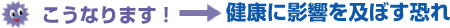 こうなります！→ 健康に影響を及ぼす恐れ