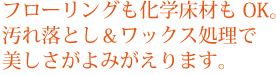 フローリングも化学床材もOK。汚れ落とし＆ワックス処理で美しさがよみがえります。