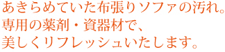 あきらめていた布張りソファの汚れ。専用の薬剤・資器材で、美しくリフレッシュいたします。