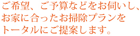 ご希望、ご予算などをお伺いし、お家に合ったお掃除プランをトータルにご提案します。