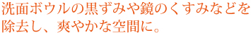 洗面ボウルの黒ずみや鏡のくすみなどを除去し、爽やかな空間に。