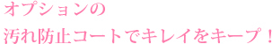 オプションの汚れ防止コートでキレイをキープ！