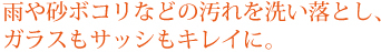 雨や砂ボコリなどの汚れを洗い落とし、ガラスもサッシもキレイに。