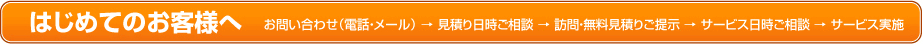 はじめてのお客様へ お問い合わせ（電話・メール）→見積り日時ご相談→訪問・無料見積りご提示→サービス日時ご相談→サービス実施