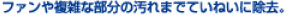 ファンや複雑な部分の汚れまえていねいに除去。