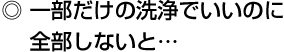 ◎ 一部だけの洗浄でいいのに 全部しないと…