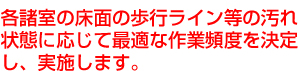 各諸室の床面の歩行ライン等の汚れ状態に応じて最適な作業頻度を決定し、実施します。